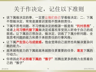 关于作决定，记住以下准则
 该下属做决定的事，一定要让他们自己学着做决定；二、下属
不想做决定，常常是潜意识里他不想承担责任。
 下属不思考问题、不习惯做决定的根源一般是有“托付思想”，
或者上司习惯代替下属做决定或喜欢享受别人听命于自己的成
就感。让下属自己想办法，做决定，训练了下属分析问题、全
面思考问题的能力和勇于承担责任的行事风格。
 让下属产生信心与成就感。他会觉得自己居然也有解决复杂问
题的能力。
 越来越有能力的下属能越来越胜任更重要的任务，激发下属的
行动力。
 你将因此不必照看下属的“猴子”而腾出更多的精力去照看自
己的“猴子”
2013/4/16 深圳才聚轻聚会14
 