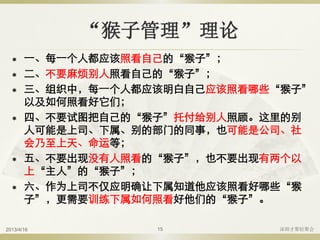 “猴子管理”理论
 一、每一个人都应该照看自己的“猴子”；
 二、不要麻烦别人照看自己的“猴子”；
 三、组织中，每一个人都应该明白自己应该照看哪些“猴子”
以及如何照看好它们；
 四、不要试图把自己的“猴子”托付给别人照顾。这里的别
人可能是上司、下属、别的部门的同事，也可能是公司、社
会乃至上天、命运等；
 五、不要出现没有人照看的“猴子”，也不要出现有两个以
上“主人”的“猴子”；
 六、作为上司不仅应明确让下属知道他应该照看好哪些“猴
子”，更需要训练下属如何照看好他们的“猴子”。
2013/4/16 深圳才聚轻聚会15
 
