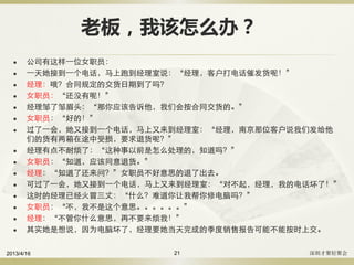 老板，我该怎么办？
 公司有这样一位女职员：
 一天她接到一个电话，马上跑到经理室说：“经理，客户打电话催发货呢！”
 经理：哦？合同规定的交货日期到了吗？
 女职员：“还没有呢！”
 经理邹了邹眉头：“那你应该告诉他，我们会按合同交货的。”
 女职员：“好的！”
 过了一会，她又接到一个电话，马上又来到经理室：“经理，南京那位客户说我们发给他
们的货有两箱在途中受损，要求退货呢？”
 经理有点不耐烦了：“这种事以前是怎么处理的，知道吗？”
 女职员：“知道，应该同意退货。”
 经理：“知道了还来问？”女职员不好意思的退了出去。
 可过了一会，她又接到一个电话，马上又来到经理室：“对不起，经理，我的电话坏了！”
 这时的经理已经火冒三丈：“什么？难道你让我帮你修电脑吗？”
 女职员：“不，我不是这个意思。。。。。。”
 经理：“不管你什么意思，再不要来烦我！”
 其实她是想说，因为电脑坏了，经理要她当天完成的季度销售报告可能不能按时上交。
2013/4/16 深圳才聚轻聚会21
 