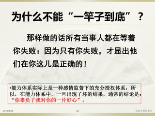 为什么不能“一竿子到底”？
那样做的话所有当事人都在等着
你失败：因为只有你失败，才显出他
们在你这儿是正确的！
•能力体系实际上是一种感情监督下的充分授权体系，所
以，在能力体系中，一旦出现了坏的结果，通常的结论是：
“你辜负了我对你的一片好心”。
2013/4/16 深圳才聚轻聚会32
 