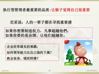 执行型管理者最重要的品质:让猴子觉得自己很重要
如果你想要制造权力，凡事超越他們；
如果你要的是业绩，让他们超越你。
企业经常碰见的难题：
如何领导能力比自己强的下属？
教会徒弟，饿死师傅？
尼采说：人的一辈子都在寻找重要感
2013/4/16 深圳才聚轻聚会36
 