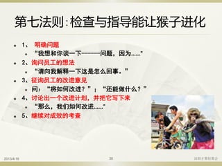 第七法则:检查与指导能让猴子进化
 1、 明确问题
 “我想和你谈一下------问题，因为……”
 2、询问员工的想法
 “请向我解释一下这是怎么回事。”
 3、征询员工的改进意见
 问：“将如何改进？”；“还能做什么？”
 4、讨论出一个改进计划，并把它写下来
 “那么，我们如何改进……”
 5、继续对成效的考查
2013/4/16 深圳才聚轻聚会38
 