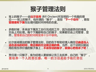 猴子管理法则
 背上的猴子——由比尔翁肯 (Bill Oncken)所发明的一个有趣的理
论——背上的猴子。他所谓的“猴子”，是指“下一个动作”，意指
管理者和下属在处理问题时所持有的态度。
 多数时候，本来该下属员工自行完成的工作，因为逃避责任的缘故，
交由上司处理。每个下属都有自己的猴子，如果都交由上司管理，显
然，管理者自己的时间将变得十分不够用。
 比尔翁肯提出的猴子管理法则，目的在于帮助经理人确定已由适当人
选在适当的时间，用正确的方法做正确的事。当然，这个法则只能运
用在有生存价值的猴子身上，不该存活的猴子，就狠心把他杀了吧！
 责任是一只猴子，身为经理人要能够让员工去抚养，自己的“猴子”。
要培养一个人的责任感，唯一的方法是给予他们责任
2013/4/16 深圳才聚轻聚会4
 
