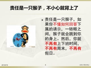 责任是一只猴子，不小心就背上了
 责任是一只猴子，如
果你不懂如何回答下
属的请示，一转眼之
间，猴子就会跳到你
的身上。然后，你就
不再有上下班时间，
不再有周末，不再有
假日。
2013/4/16 深圳才聚轻聚会6
 