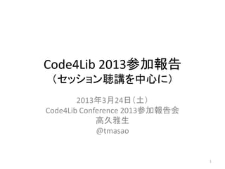 Code4Lib 2013参加報告
 （セッション聴講を中心に）
        2013年3月24日（土）
Code4Lib Conference 2013参加報告会
             高久雅生
             @tmasao


                                1
 