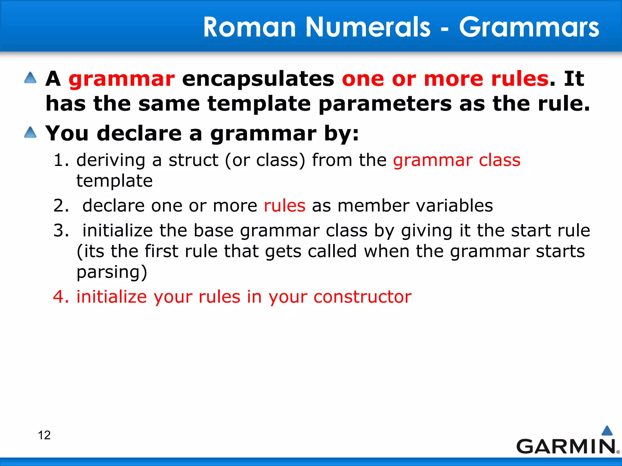 Roman Numerals - Grammars
A grammar encapsulates one or more rules. It
has the same template parameters as the rule.
You declare a grammar by:
1. deriving a struct (or class) from the grammar class
template
2. declare one or more rules as member variables
3. initialize the base grammar class by giving it the start rule
(its the first rule that gets called when the grammar starts
parsing)
4. initialize your rules in your constructor
12
 