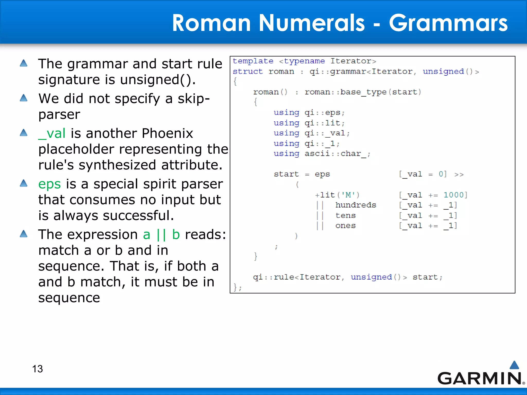 Roman Numerals - Grammars
The grammar and start rule
signature is unsigned().
We did not specify a skip-
parser
_val is another Phoenix
placeholder representing the
rule's synthesized attribute.
eps is a special spirit parser
that consumes no input but
is always successful.
The expression a || b reads:
match a or b and in
sequence. That is, if both a
and b match, it must be in
sequence
13
 