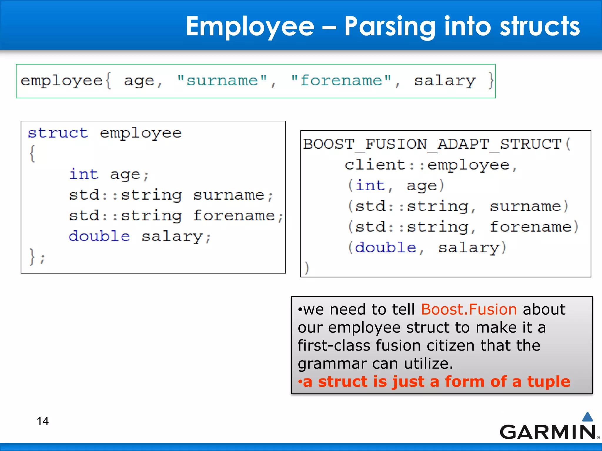 Employee – Parsing into structs
14
•we need to tell Boost.Fusion about
our employee struct to make it a
first-class fusion citizen that the
grammar can utilize.
•a struct is just a form of a tuple
 