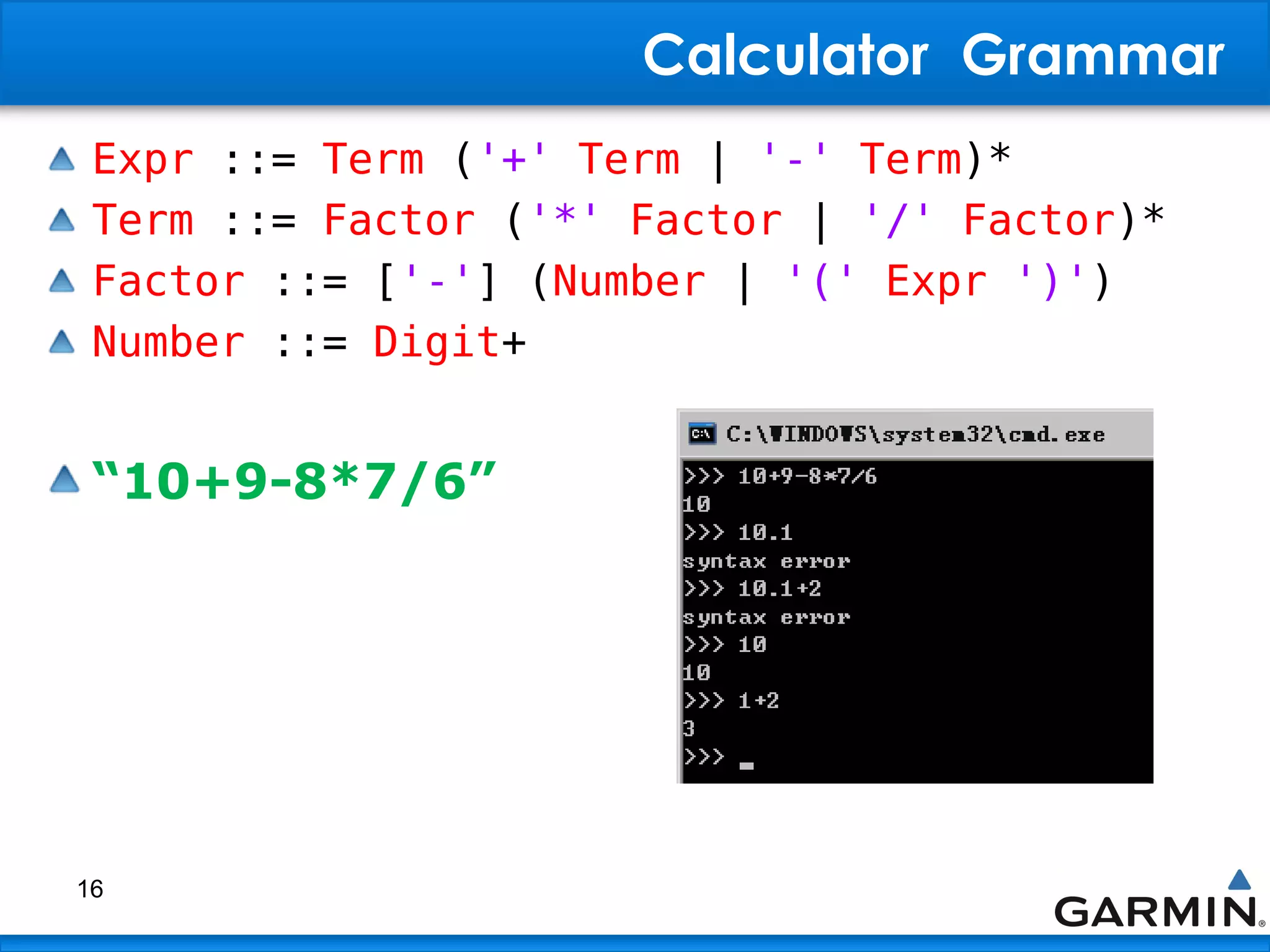 Calculator Grammar
Expr ::= Term ('+' Term | '-' Term)*
Term ::= Factor ('*' Factor | '/' Factor)*
Factor ::= ['-'] (Number | '(' Expr ')')
Number ::= Digit+
“10+9-8*7/6”
16
 