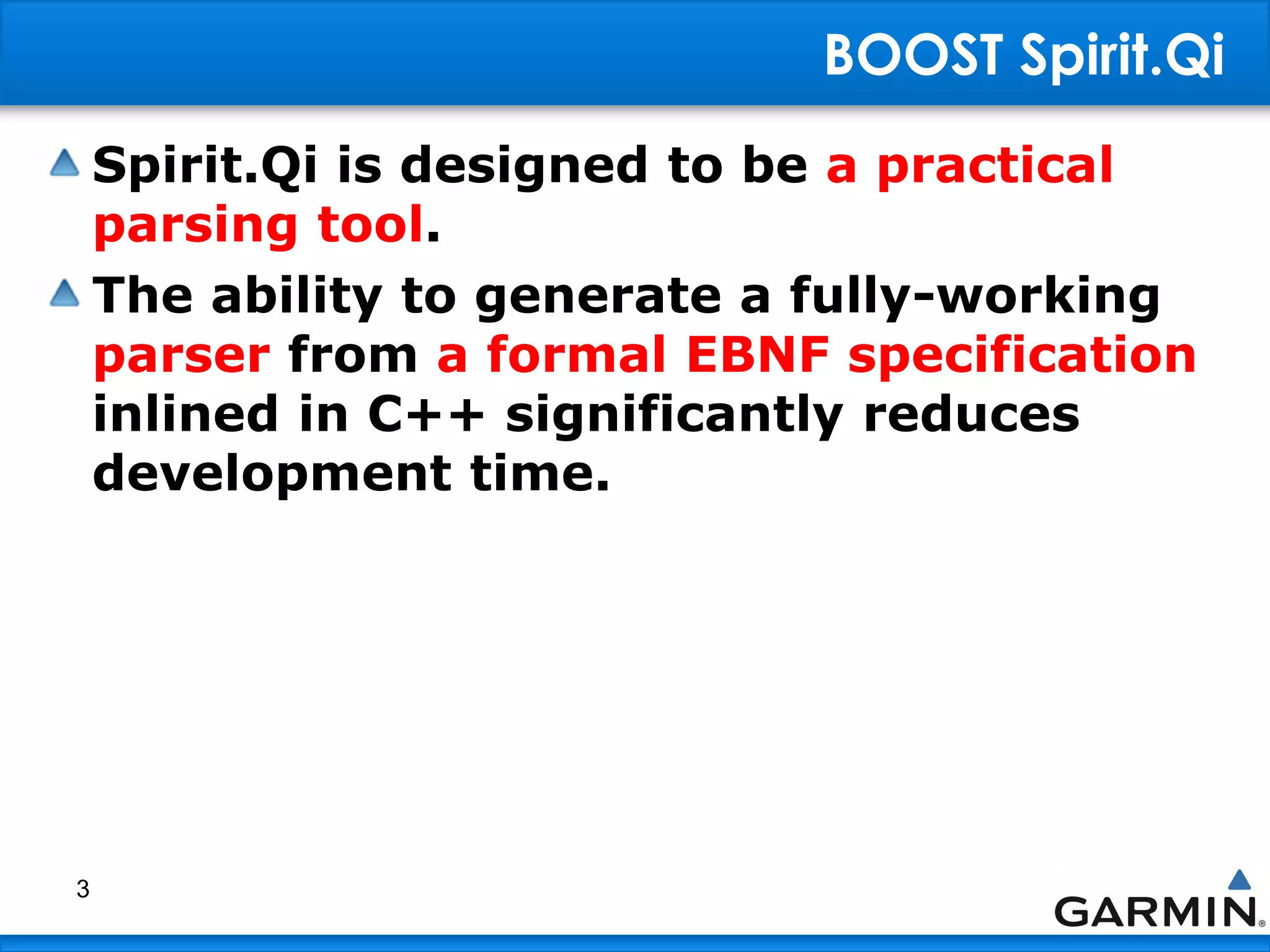 BOOST Spirit.Qi
Spirit.Qi is designed to be a practical
parsing tool.
The ability to generate a fully-working
parser from a formal EBNF specification
inlined in C++ significantly reduces
development time.
3
 