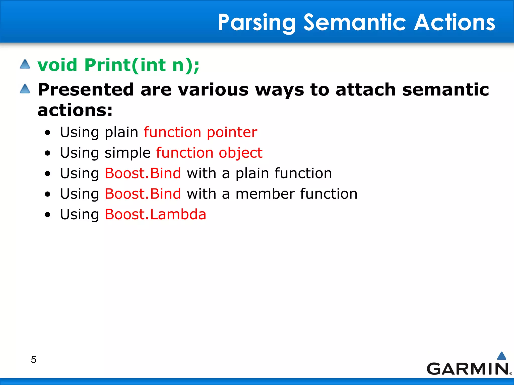 Parsing Semantic Actions
void Print(int n);
Presented are various ways to attach semantic
actions:
• Using plain function pointer
• Using simple function object
• Using Boost.Bind with a plain function
• Using Boost.Bind with a member function
• Using Boost.Lambda
5
 