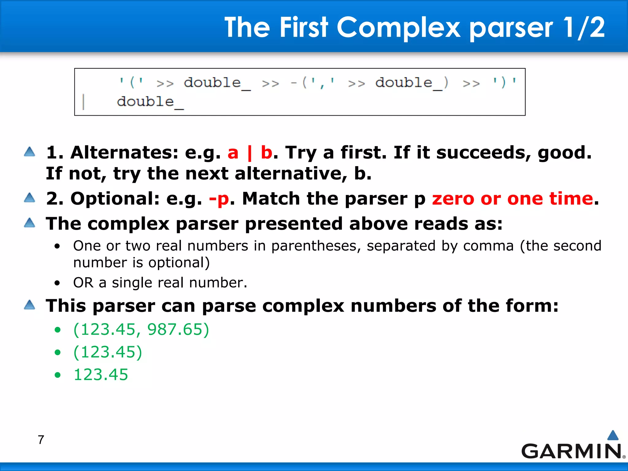 The First Complex parser 1/2
1. Alternates: e.g. a | b. Try a first. If it succeeds, good.
If not, try the next alternative, b.
2. Optional: e.g. -p. Match the parser p zero or one time.
The complex parser presented above reads as:
• One or two real numbers in parentheses, separated by comma (the second
number is optional)
• OR a single real number.
This parser can parse complex numbers of the form:
• (123.45, 987.65)
• (123.45)
• 123.45
7
 