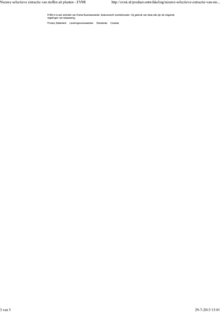 Privacy Statement Leveringsvoorwaarden Disclaimer Cookies
EVMI.nl is een activiteit van Eisma Businessmedia. Auteursrecht voorbehouden. Op gebruik van deze site zijn de volgende
regelingen van toepassing:
Nieuwe selectieve extractie van stoffen uit planten - EVMI http://evmi.nl/product-ontwikkeling/nieuwe-selectieve-extractie-van-sto...
3 van 3 29-7-2013 13:01
 