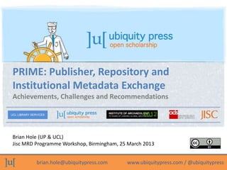 PRIME: Publisher, Repository and
 Institutional Metadata Exchange
 Achievements, Challenges and Recommendations

UCL LIBRARY SERVICES
                                              INSTITUTE OF ARCHAEOLOGY
                                                                           2012
                                              75 YEARS OF LEADING GLOBAL ARCHAEOLOGY




 Brian Hole (UP & UCL)
 Jisc MRD Programme Workshop, Birmingham, 25 March 2013


               brian.hole@ubiquitypress.com                  www.ubiquitypress.com / @ubiquitypress
 