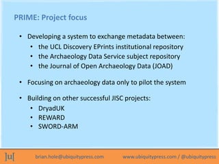 PRIME: Project focus

 • Developing a system to exchange metadata between:
    • the UCL Discovery EPrints institutional r...