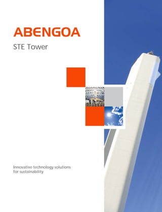 Abengoa is an international
company that applies innovative
technology solutions for
sustainability in the energy and
environment sectors. It is
organized into three different
activities: engineering and
construction, concession-type
infrastructures and industrial
production. In engineering and
construction Abengoa has more
than 70 years of experience in the
market, and it specializes in
carrying out complex turn-key
projects.
In the energy sector, Abengoa
develops pioneering projects all
over the world in the solar
thermal, biofuels and conventional
power generation markets. Its
strategic positioning and
capabilities enable it to progress
every day towards its goal of
becoming a world leader in
designing and building energy and
industrial plants, applying
technological and innovative
solutions that contribute to
sustainable development.
STE Tower
Innovative technology solutions
for sustainability
Energía Solar, 1
Palmas Altas
41014 Seville (Spain)
Phone. (+34) 954 93 70 00
www.abengoa.com
Ps10 in Seville, Spain
 