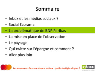 Sommaire
•   Inbox et les médias sociaux ?
•   Social Ecorama
•   La problématique de BNP Paribas
•   La mise en place de l’observation
•   Le paysage
•   Qui twitte sur l’épargne et comment ?
•   Aller plus loin


      Les annonceurs face aux réseaux sociaux : quelle stratégie adopter ?
 