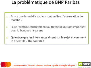 La problématique de BNP Paribas

1.   Est-ce que les média sociaux sont un lieu d’observation du
     marché ?

2.   Faire l’exercice concrètement au travers d’un sujet important
     pour la banque : l’épargne

3.   Qu’est-ce que les internautes disent sur le sujet et comment
     le disent-ils ? Qui sont ils ?




      Les annonceurs face aux réseaux sociaux : quelle stratégie adopter ?
 