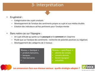 3- Interprétation

• En général :
    – Catégorisation des sujets analysés
    – Développement de l’analyse des sentiments propre au sujet et aux médias étudiés
    – Création des indicateurs ad hoc pertinents pour l’analyse menée


• Dans notre cas sur l’épargne :
    – Un sujet d’étude qui porte sur le pourquoi et le comment on s’exprime
    – Plutôt que sur l’analyse des sentiments : recherche de polarités positives ou négatives
    – Développement des catégories de 2 niveaux :


               Niveau « basique »                  Niveau « spécifique » :
               •   produits bancaires,             •   attente de conseil,
               •   banques,                        •   conseils donnés,
               •   frais bancaires                 •   besoin épargner
               •   …                               •   actualités


      Les annonceurs face aux réseaux sociaux : quelle stratégie adopter ?
 