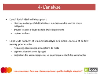 4- L’analyse

• L’outil Social Média d’Inbox pour :
    – disposer, en temps réel d’indicateurs sur chacune des sources et des
      catégories
    – creuser les axes d’étude dans la phase exploratoire
    – repérer les buzz


• La base de données et les outils d’analyse des médias sociaux et de text
  mining pour étudier :
    – fréquence, récurrences, associations de mots
    – segmentation des users épargne
    – projection des users épargne sur un panel représentatif des users twitter




       Les annonceurs face aux réseaux sociaux : quelle stratégie adopter ?
 