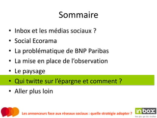 Sommaire
•   Inbox et les médias sociaux ?
•   Social Ecorama
•   La problématique de BNP Paribas
•   La mise en place de l’observation
•   Le paysage
•   Qui twitte sur l’épargne et comment ?
•   Aller plus loin


      Les annonceurs face aux réseaux sociaux : quelle stratégie adopter ?
 