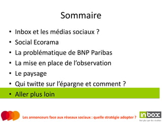 Sommaire
•   Inbox et les médias sociaux ?
•   Social Ecorama
•   La problématique de BNP Paribas
•   La mise en place de l’observation
•   Le paysage
•   Qui twitte sur l’épargne et comment ?
•   Aller plus loin


      Les annonceurs face aux réseaux sociaux : quelle stratégie adopter ?
 