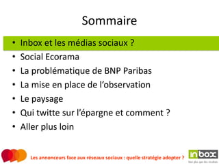 Sommaire
•   Inbox et les médias sociaux ?
•   Social Ecorama
•   La problématique de BNP Paribas
•   La mise en place de l’observation
•   Le paysage
•   Qui twitte sur l’épargne et comment ?
•   Aller plus loin


      Les annonceurs face aux réseaux sociaux : quelle stratégie adopter ?
 