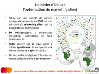 Le métier d’Inbox :
                l’optimisation du marketing client

• Inbox est une société de conseil
  indépendante fondée en 2001 dans le
  domaine du marketing client qui se
  développe à l’international
• 60 collaborateurs : consultants
  marketing, statisticiens et web
  développeurs
• Notre métier est de vous aider à
  mieux appréhender le comportement
  de vos clients et à agir sur celui-ci
• De l’expertise analytique à la mise en
  œuvre opérationnelle « sur mesure »



       Les annonceurs face aux réseaux sociaux : quelle stratégie adopter ?
 