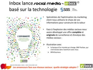 Inbox lance                                                              ©

basé sur la technologie
                                •   Spécialistes de l’optimisation du marketing
                                    client nous utilisons le chaos de vos
                                    informations pour construire de la valeur

                                •   Face à l’explosion des médias sociaux nous
                                    avons développé une offre complète et
                                    originale de surveillance et d’analyse des
                                    médias sociaux :

                                 Illustration avec
                                      la banque d’un monde qui change, BNP Paribas, qui
                                       s’est lancée dans l’aventure avec nous
                                      BFM Business




 Les annonceurs face aux réseaux sociaux : quelle stratégie adopter ?
 