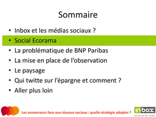 Sommaire
•   Inbox et les médias sociaux ?
•   Social Ecorama
•   La problématique de BNP Paribas
•   La mise en place de l’observation
•   Le paysage
•   Qui twitte sur l’épargne et comment ?
•   Aller plus loin


      Les annonceurs face aux réseaux sociaux : quelle stratégie adopter ?
 