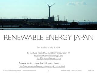 (c) 2014 Eurotechnology Japan KK www.eurotechnology.com Renewable energy in Japan (9th edition) July 8 2014
RENEWABLE ENERGY JAPAN
9th edition of July 8, 2014
by Gerhard Fasol, PhD, Eurotechnology Japan KK
http://www.eurotechnology.com/
fasol@eurotechnology.com
Preview version - download full report here:
http://www.eurotechnology.com/store/j_renewable/
1
 