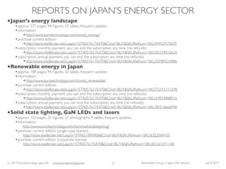 (c) 2014 Eurotechnology Japan KK www.eurotechnology.com Renewable energy in Japan (9th edition) July 8 2014
REPORTS ON JAPAN’S ENERGY SECTOR
3
•Japan’s energy landscape
•approx. 277 pages, 94 Figures, 55 tables, frequent updates
•information:
•http://www.eurotechnology.com/store/j_energy/
•purchase current edition:
•http://store.esellerate.net/s.asp?s=STR0576176470&Cmd=BUY&SKURefnum=SKU44952975839
•subscription, monthly payment, you can end the subscription any time (no refunds):
•http://store.eSellerate.net/s.asp?s=STR0576176470&Cmd=BUY&SKURefnum=SKU50334810626
•subscription, annual payment, you can end the subscription any time (no refunds):
•http://store.eSellerate.net/s.asp?s=STR0576176470&Cmd=BUY&SKURefnum=SKU20789254886
•Renewable energy in Japan
•approx. 188 pages, 94 Figures, 32 tables, frequent updates
•information:
•http://www.eurotechnology.com/store/j_renewable/
•purchase current edition:
•http://store.eSellerate.net/s.asp?s=STR0576176470&Cmd=BUY&SKURefnum=SKU72243111298
•subscription, monthly payment, you can end the subscription any time (no refunds):
•http://store.eSellerate.net/s.asp?s=STR0576176470&Cmd=BUY&SKURefnum=SKU24934888016
•subscription, annual payment, you can end the subscription any time (no refunds):
•http://store.eSellerate.net/s.asp?s=STR0576176470&Cmd=BUY&SKURefnum=SKU30316666940
•Solid state lighting, GaN LEDs and lasers
•approx. 122 pages, 25 Figures, 21 photographs, 9 tables, frequent updates
•information:
http://www.eurotechnology.com/store/solidstatelighting/
•purchase current edition (single copy license):
http://store.esellerate.net/s.asp?s=STR651896906&Cmd=BUY&SKURefnum=SKU6322569155
•purchase current edition (corporate license):
http://store.esellerate.net/s.asp?s=STR0576176470&Cmd=BUY&SKURefnum=SKU05361071140
 