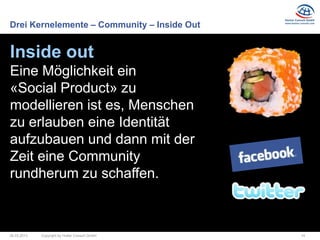 Drei Kernelemente – Community – Inside Out


Inside out
Eine Möglichkeit ein
«Social Product» zu
modellieren ist es, Menschen
zu erlauben eine Identität
aufzubauen und dann mit der
Zeit eine Community
rundherum zu schaffen.



26.03.2013   Copyright by Hutter Consult GmbH   14
 