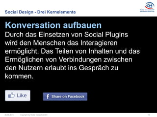 Social Design - Drei Kernelemente


Konversation aufbauen
Durch das Einsetzen von Social Plugins
wird den Menschen das Interagieren
ermöglicht. Das Teilen von Inhalten und das
Ermöglichen von Verbindungen zwischen
den Nutzern erlaubt ins Gespräch zu
kommen.




26.03.2013   Copyright by Hutter Consult GmbH   18
 