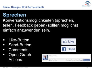 Social Design - Drei Kernelemente


Sprechen
Konversationsmöglichkeiten (sprechen,
teilen, Feedback geben) sollten möglichst
einfach anzuwenden sein.

            Like-Button
            Send-Button
            Comments
            Open Graph
             Actions
26.03.2013    Copyright by Hutter Consult GmbH   20
 