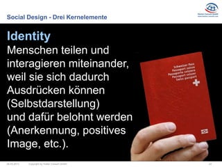 Social Design - Drei Kernelemente


Identity
Menschen teilen und
interagieren miteinander,
weil sie sich dadurch
Ausdrücken können
(Selbstdarstellung)
und dafür belohnt werden
(Anerkennung, positives
Image, etc.).
26.03.2013   Copyright by Hutter Consult GmbH   22
 