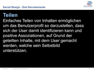 Social Design - Drei Kernelemente


Teilen
Einfaches Teilen von Inhalten ermöglichen
um das Benutzerprofil so darzustellen, dass
sich der User damit identifizieren kann und
positive Assoziationen, auf Grund der
geteilten Inhalte, mit dem User gemacht
werden, welche sein Selbstbild
unterstützen.



26.03.2013   Copyright by Hutter Consult GmbH   23
 