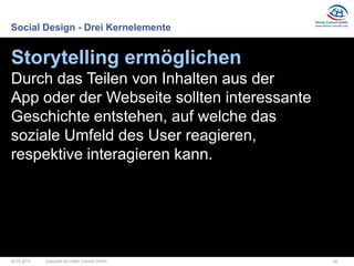 Social Design - Drei Kernelemente


Storytelling ermöglichen
Durch das Teilen von Inhalten aus der
App oder der Webseite sollten interessante
Geschichte entstehen, auf welche das
soziale Umfeld des User reagieren,
respektive interagieren kann.




26.03.2013   Copyright by Hutter Consult GmbH   24
 