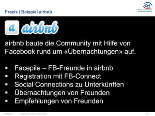 Praxis | Beispiel airbnb




airbnb baute die Community mit Hilfe von
Facebook rund um «Übernachtungen» auf.

            Facepile – FB-Freunde in airbnb
            Registration mit FB-Connect
            Social Connections zu Unterkünften
            Übernachtungen von Freunden
            Empfehlungen von Freunden
26.03.2013    Copyright by Hutter Consult GmbH    29
 