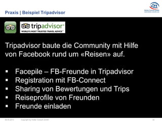 Praxis | Beispiel Tripadvisor




Tripadvisor baute die Community mit Hilfe
von Facebook rund um «Reisen» auf.

            Facepile – FB-Freunde in Tripadvisor
            Registration mit FB-Connect
            Sharing von Bewertungen und Trips
            Reiseprofile von Freunden
            Freunde einladen
26.03.2013    Copyright by Hutter Consult GmbH      34
 