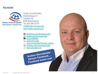 Kontakt

                                 Hutter Consult GmbH
                                 Weidlistrasse 10
                                 Postfach 52
                                 8356 Ettenhausen
                                 Tel. 052 366 22 93
                                 info@hutter-consult.com
                                 www.hutter-consult.com

                                       facebook.com/thomas.hutter
                                       twitter.com/thomashutter
                                       bit.ly/WMI4E6
                                       skype:th.hutter
                                       xing.com/profile/Thomas_Hutter
                                       inkedin.com/in/thomashutter
                                       thomashutter.com




26.03.2013   Copyright by Hutter Consult GmbH                           41
 