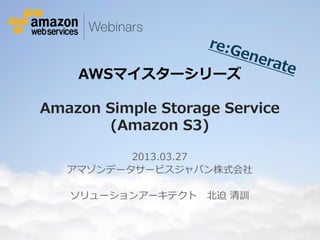 AWSマイスターシリーズ

           Amazon Simple Storage Service
                   (Amazon S3)

                                   2013.03.27
                            アマゾンデータサービスジャパン株式会社

                              ソリューションアーキテクト                                                                          北迫 清訓


© 2012 Amazon.com, Inc. and its affiliates. All rights reserved. May not be copied, modified or distributed in whole or in part without the express consent of Amazon.com, Inc.
 