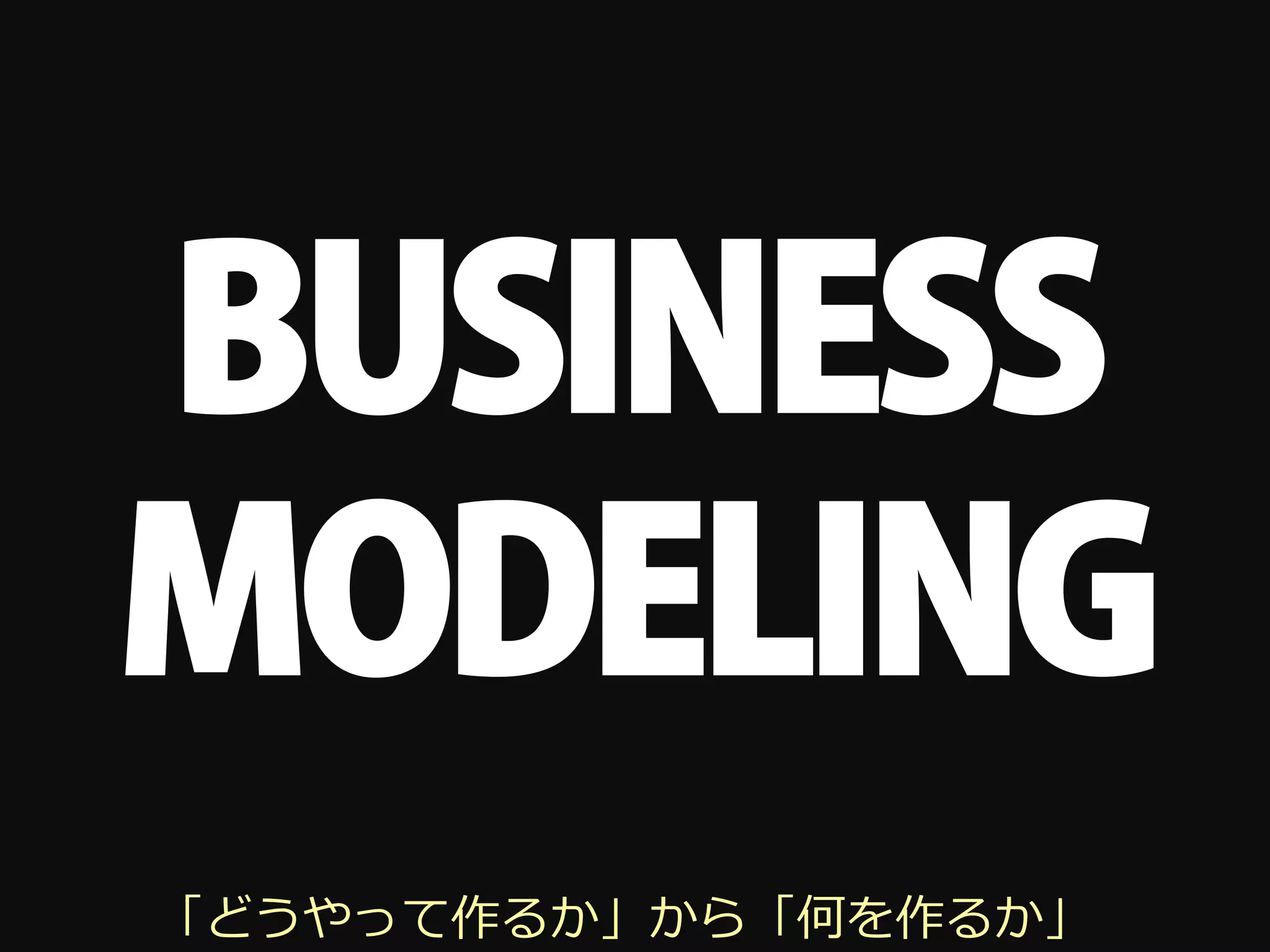 BUSINESS
MODELING
「どうやって作るか」から「何を作るか」
 