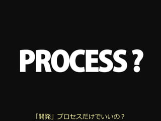PROCESS ?
「開発」プロセスだけでいいの？
 