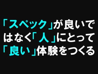 「スペック」が良いで
はなく「人」にとって
「良い」体験をつくる
 