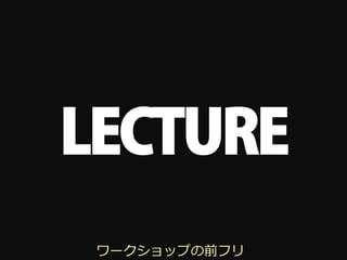 LECTURE
 ワークショップの前フリ
 