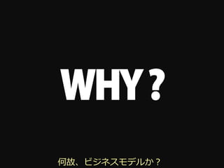 WHY ?
何故、ビジネスモデルか？
 