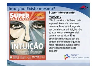Intuição.	
  Existe	
  mesmo?	
  
                           Super Interessante,
                           mar/2010
                           “Ela é um dos mistérios mais
                           impenetráveis da natureza
                           humana. Mas está longe de
                           ser uma lenda: a intuição não
                           só existe como é essencial
                           para a nossa vida. E as
                           decisões motivadas por ela
                           podem ser melhores que as
                           mais racionais. Saiba como
                           usar essa ferramenta do
                           cérebro"



12
 
