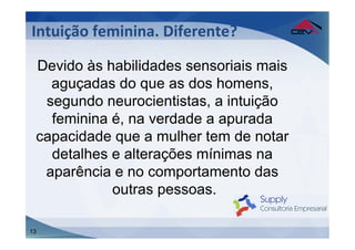Intuição	
  feminina.	
  Diferente?	
  

 Devido às habilidades sensoriais mais
   aguçadas do que as dos homens,
  segundo neurocientistas, a intuição
   feminina é, na verdade a apurada
 capacidade que a mulher tem de notar
   detalhes e alterações mínimas na
  aparência e no comportamento das
            outras pessoas.

13
 