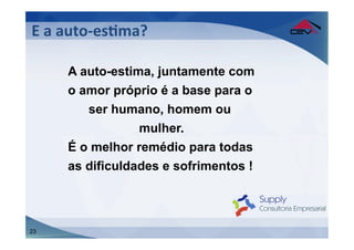 E	
  a	
  auto-­‐esFma?	
  
	
  
        A auto-estima, juntamente com
        o amor próprio é a base para o
           ser humano, homem ou
                    mulher.
        É o melhor remédio para todas
        as dificuldades e sofrimentos !




23
 